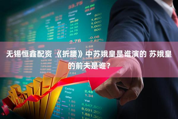 无锡恒鑫配资 《折腰》中苏娥皇是谁演的 苏娥皇的前夫是谁？