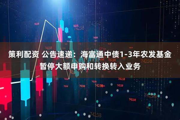 策利配资 公告速递：海富通中债1-3年农发基金暂停大额申购和转换转入业务