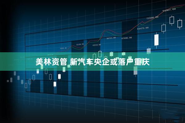 美林资管 新汽车央企或落户重庆
