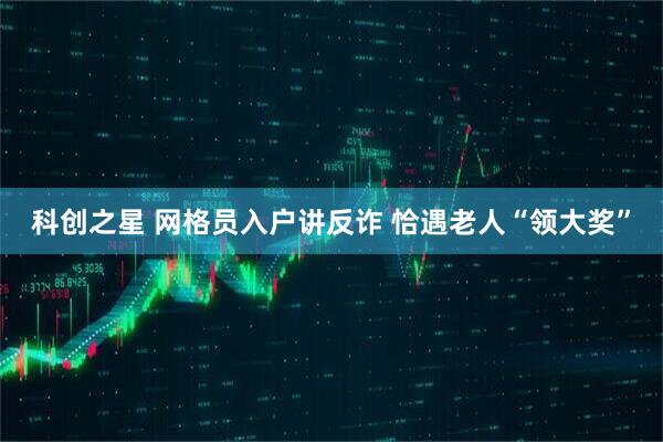科创之星 网格员入户讲反诈 恰遇老人“领大奖”