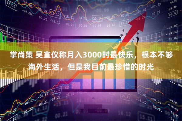 掌尚策 吴宣仪称月入3000时最快乐，根本不够海外生活，但是我目前最珍惜的时光