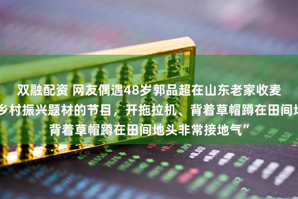 双融配资 网友偶遇48岁郭品超在山东老家收麦子：“他在拍摄乡村振兴题材的节目，开拖拉机、背着草帽蹲在田间地头非常接地气”