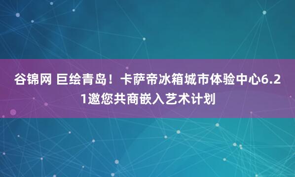 谷锦网 巨绘青岛！卡萨帝冰箱城市体验中心6.21邀您共商嵌入艺术计划