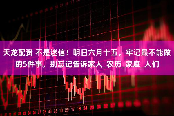 天龙配资 不是迷信！明日六月十五，牢记最不能做的5件事，别忘记告诉家人_农历_家庭_人们