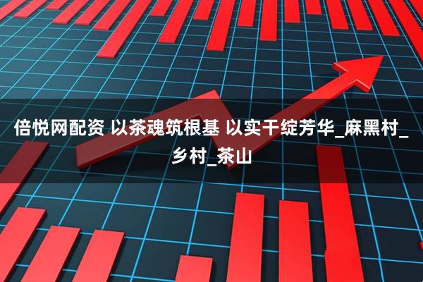倍悦网配资 以茶魂筑根基 以实干绽芳华_麻黑村_乡村_茶山