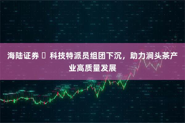 海陆证券 ​科技特派员组团下沉，助力涧头茶产业高质量发展