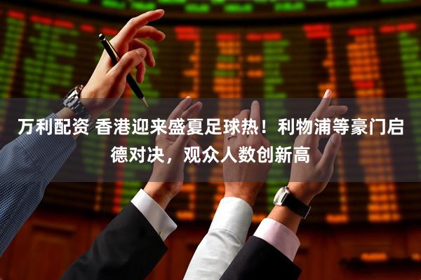 万利配资 香港迎来盛夏足球热！利物浦等豪门启德对决，观众人数创新高