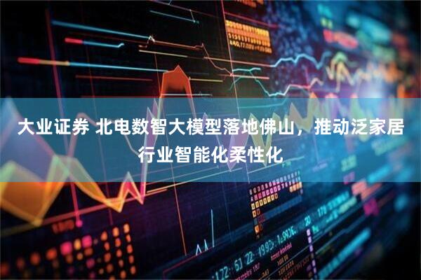 大业证券 北电数智大模型落地佛山，推动泛家居行业智能化柔性化
