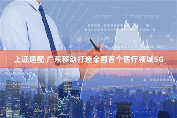 上证速配 广东移动打造全国首个医疗领域5G