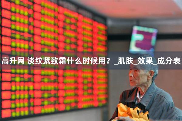 高升网 淡纹紧致霜什么时候用？_肌肤_效果_成分表