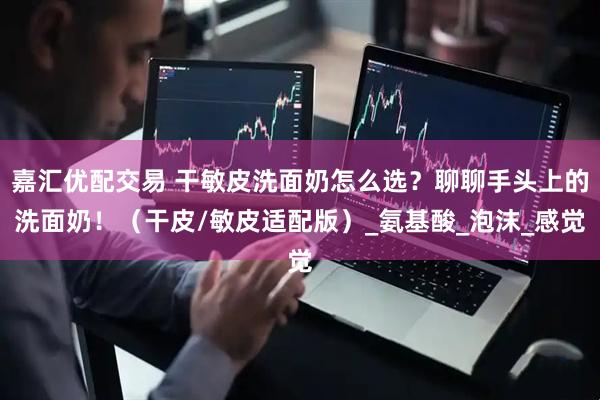 嘉汇优配交易 干敏皮洗面奶怎么选？聊聊手头上的洗面奶！（干皮/敏皮适配版）_氨基酸_泡沫_感觉