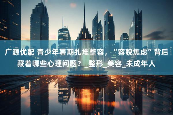 广源优配 青少年暑期扎堆整容，“容貌焦虑”背后藏着哪些心理问题？_整形_美容_未成年人