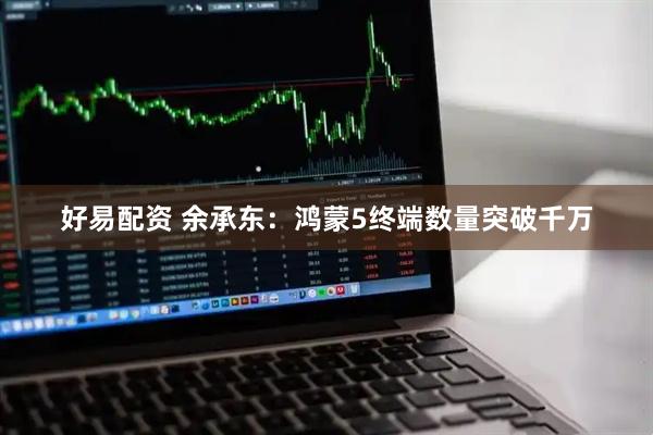 好易配资 余承东：鸿蒙5终端数量突破千万