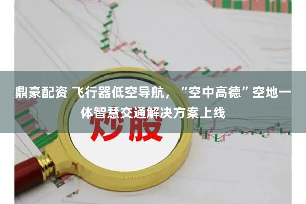 鼎豪配资 飞行器低空导航，“空中高德”空地一体智慧交通解决方案上线