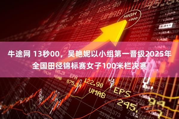 牛途网 13秒00，吴艳妮以小组第一晋级2025年全国田径锦标赛女子100米栏决赛