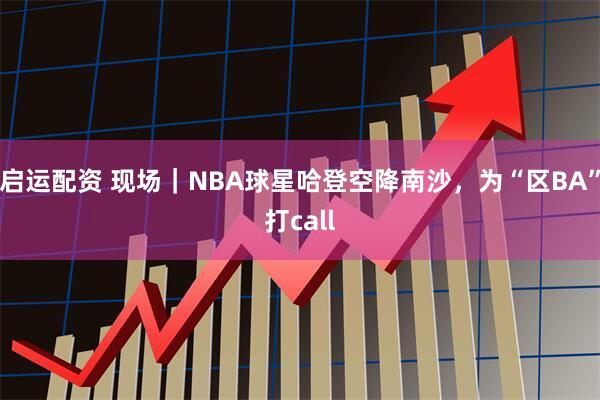 启运配资 现场｜NBA球星哈登空降南沙，为“区BA”打call