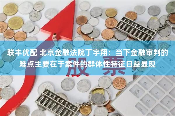 联丰优配 北京金融法院丁宇翔：当下金融审判的难点主要在于案件的群体性特征日益显现