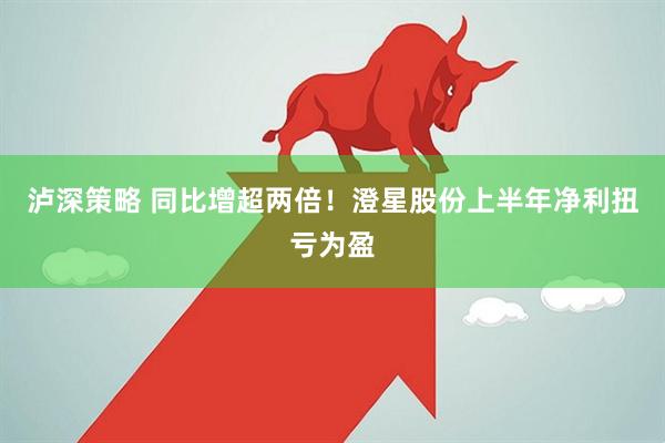 泸深策略 同比增超两倍！澄星股份上半年净利扭亏为盈